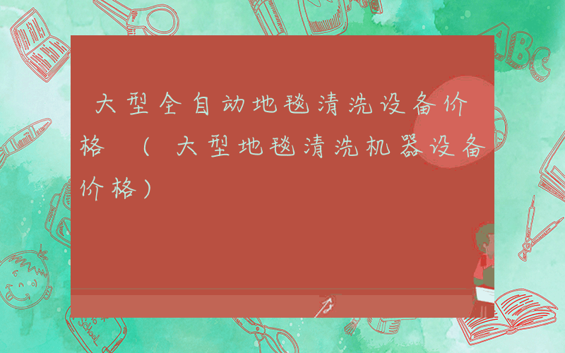 大型全自动地毯清洗设备价格 (大型地毯清洗机器设备价格)